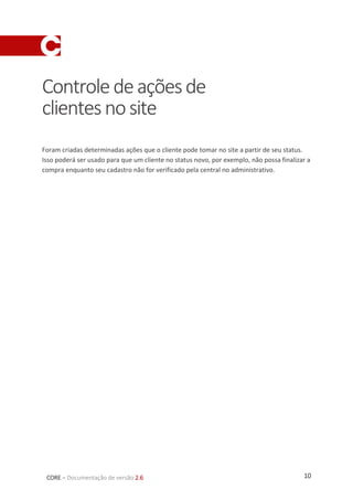 10CORE – Documentação de versão 2.6
Controledeaçõesde
clientesnosite
Foram criadas determinadas ações que o cliente pode tomar no site a partir de seu status.
Isso poderá ser usado para que um cliente no status novo, por exemplo, não possa finalizar a
compra enquanto seu cadastro não for verificado pela central no administrativo.
 