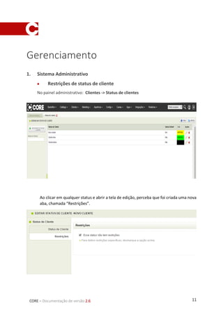 11CORE – Documentação de versão 2.6
Gerenciamento
1. Sistema Administrativo
 Restrições de status de cliente
No painel administrativo: Clientes -> Status de clientes
Ao clicar em qualquer status e abrir a tela de edição, perceba que foi criada uma nova
aba, chamada “Restrições”.
 