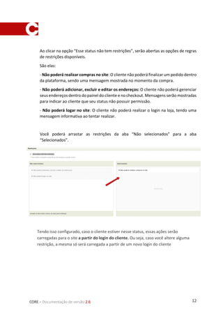 12CORE – Documentação de versão 2.6
Ao clicar na opção “Esse status não tem restrições”, serão abertas as opções de regras
de restrições disponíveis.
São elas:
- Não poderá realizar compras no site: O cliente não poderá finalizar um pedido dentro
da plataforma, sendo uma mensagem mostrada no momento da compra.
- Não poderá adicionar, excluir e editar os endereços: O cliente não poderá gerenciar
seus endereços dentro do painel do cliente e no checkout. Mensagens serão mostradas
para indicar ao cliente que seu status não possuir permissão.
- Não poderá logar no site: O cliente não poderá realizar o login na loja, tendo uma
mensagem informativa ao tentar realizar.
Você poderá arrastar as restrições da aba “Não selecionados” para a aba
“Selecionados”.
Tendo isso configurado, caso o cliente estiver nesse status, essas ações serão
carregadas para o site a partir do login do cliente. Ou seja, caso você altere alguma
restrição, a mesma só será carregada a partir de um novo login do cliente
 