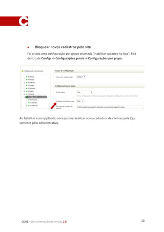 13CORE – Documentação de versão 2.6
 Bloquear novos cadastros pelo site
Foi criada uma configuração por grupo chamada “Habilitar cadastro na loja”. Fica
dentro de Configs -> Configurações gerais -> Configurações por grupo.
Ao habilitar essa opção não será possível realizar novos cadastros de clientes pela loja,
somente pelo administrativo.
 