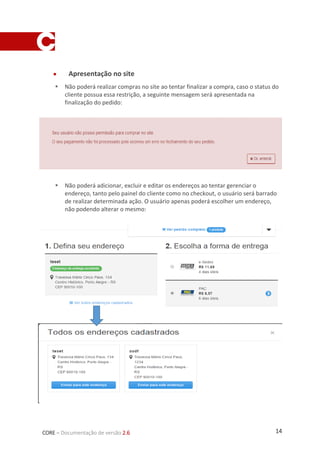 14CORE – Documentação de versão 2.6
 Apresentação no site
 Não poderá realizar compras no site ao tentar finalizar a compra, caso o status do
cliente possua essa restrição, a seguinte mensagem será apresentada na
finalização do pedido:
 Não poderá adicionar, excluir e editar os endereços ao tentar gerenciar o
endereço, tanto pelo painel do cliente como no checkout, o usuário será barrado
de realizar determinada ação. O usuário apenas poderá escolher um endereço,
não podendo alterar o mesmo:
 