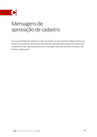 16CORE – Documentação de versão 2.6
Mensagensde
aprovaçãodecadastro
Com a possibilidade de controlar as ações de clientes no site é possível configurar fluxos que
enviem e-mails para os clientes que necessitem de aprovação pelo lojista para continuarem
navegando na loja. Aqui apresentaremos as mensagens possíveis de serem enviadas e suas
devidas configurações.
 