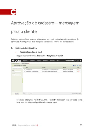 17CORE – Documentação de versão 2.6
Aprovação de cadastro – mensagem
para o cliente
Podemos criar um fluxo para que seja enviado um e-mail explicativo sobre o processo de
aprovação. A configuração do e-mail pode ser realizada através dos passos abaixo:
1. Sistema Administrativo
 Personalizando o e-mail
No painel administrativo: Aparência -> Templates de e-mail
Foi criado o template “Cadastro/Admin – Cadastro realizado” para ser usado como
base, mas é possível configurá-lo da forma que quiser.
 