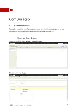 22CORE – Documentação de versão 2.6
Configuração
1. Sistema Administrativo
Para podermos utilizar a configuração deveremos ter no mínimo dois grupos de canais
configurados. Caso possuir deverá seguir o manual através do passo 1.2.
 Criando um Grupo de canal
No painel administrativo: Canais -> Grupo de canais
Clicar em Adicionar Grupo
 