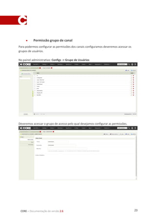 23CORE – Documentação de versão 2.6
 Permissão grupo de canal
Para podermos configurar as permissões dos canais configuramos deveremos acessar os
grupos de usuários.
No painel administrativo: Configs -> Grupo de Usuários
Deveremos acessar o grupo de acesso pelo qual desejamos configurar as permissões.
 