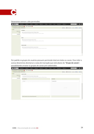 24CORE – Documentação de versão 2.6
Deveremos acessar a aba permissões
Por padrão os grupos de usuários possuem permissão total em todos os canais. Para inibir o
acesso deveremos desmarcar a caixa de marcação que está abaixo do “Grupo de canais”,
possibilitando arrastar os grupos de canais pré-cadastrados.
 