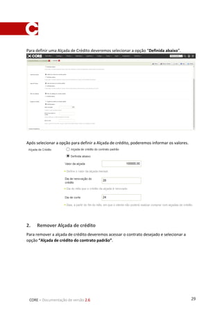 29CORE – Documentação de versão 2.6
Para definir uma Alçada de Crédito deveremos selecionar a opção “Definida abaixo”.
Após selecionar a opção para definir a Alçada de crédito, poderemos informar os valores.
2. Remover Alçada de crédito
Para remover a alçada de crédito deveremos acessar o contrato desejado e selecionar a
opção “Alçada de crédito do contrato padrão”.
 