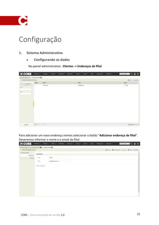 32CORE – Documentação de versão 2.6
Configuração
1. Sistema Administrativo
 Configurando os dados
No painel administrativo: Clientes -> Endereços de filial
Para adicionar um novo endereço iremos selecionar o botão “Adicionar endereço de filial”.
Deveremos informar o nome e o email da filial.
 