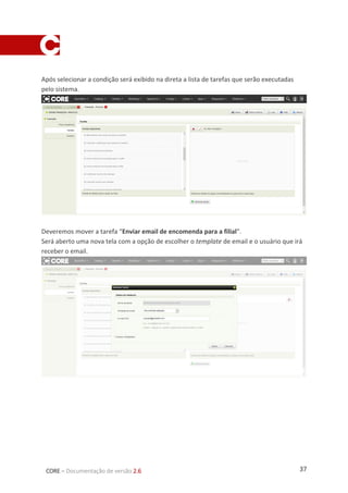 37CORE – Documentação de versão 2.6
Após selecionar a condição será exibido na direta a lista de tarefas que serão executadas
pelo sistema.
Deveremos mover a tarefa “Enviar email de encomenda para a filial”.
Será aberto uma nova tela com a opção de escolher o template de email e o usuário que irá
receber o email.
 