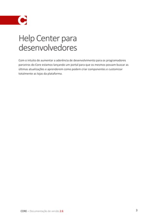 3CORE – Documentação de versão 2.6
HelpCenterpara
desenvolvedores
Com o intuito de aumentar a aderência de desenvolvimento para os programadores
parceiros do Core estamos lançando um portal para que os mesmos possam buscar as
últimas atualizações e aprenderem como podem criar componentes e customizar
totalmente as lojas da plataforma.
 