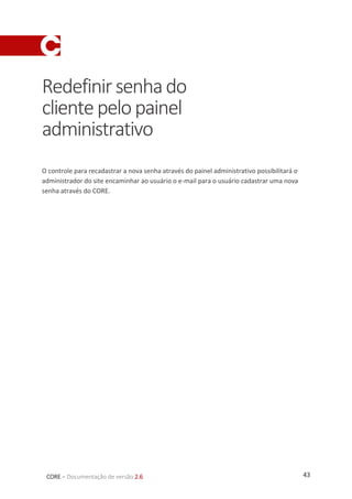 43CORE – Documentação de versão 2.6
Redefinirsenhado
clientepelopainel
administrativo
O controle para recadastrar a nova senha através do painel administrativo possibilitará o
administrador do site encaminhar ao usuário o e-mail para o usuário cadastrar uma nova
senha através do CORE.
 