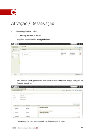 44CORE – Documentação de versão 2.6
Ativação / Desativação
1. Sistema Administrativo
 Configurando os dados
No painel administrativo: Configs -> Fluxos
Para habilitar o fluxo poderemos utilizar um fluxo pré-existente do tipo “Máquina de
Estados” ou criá-lo.
Deveremos criar uma nova transição no fluxo de usuário ativo.
 