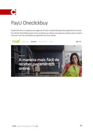 46CORE – Documentação de versão 2.6
PayUOneclickbuy
Implementamos no gateway de pagamento PayU a disponibilização dos pagamentos através
do método Oneclickbuy dessa forma os lojistas que utilizam esse gateway poderão optar por liberar
mais esse meio de comodidade de pagamento aos seus clientes
 