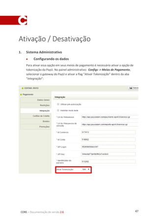 47CORE – Documentação de versão 2.6
Ativação / Desativação
1. Sistema Administrativo
 Configurando os dados
Para ativar essa opção em seus meios de pagamento é necessário ativar a opção de
tokenização da PayU. No painel administrativo: Configs -> Meios de Pagamento,
selecionar o gateway do PayU e ativar a flag “Ativar Tokenização” dentro da aba
“Integração”:
 
