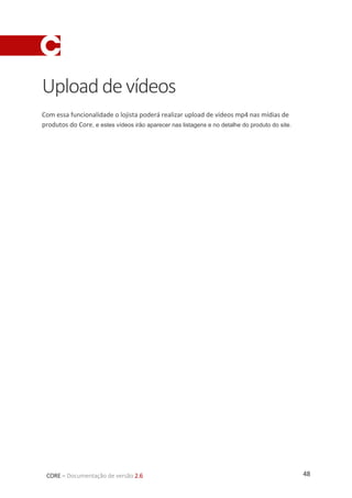 48CORE – Documentação de versão 2.6
Uploaddevídeos
Com essa funcionalidade o lojista poderá realizar upload de vídeos mp4 nas mídias de
produtos do Core, e estes vídeos irão aparecer nas listagens e no detalhe do produto do site.
 