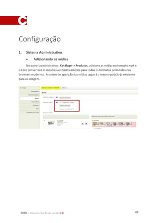 49CORE – Documentação de versão 2.6
Configuração
1. Sistema Administrativo
 Adicionando as mídias
No painel administrativo: Catálogo -> Produtos, adicione as mídias no formato mp4 e
o Core converterá as mesmas automaticamente para todos os formatos permitidos nos
browsers modernos. A ordem de aparição das mídias seguirá o mesmo padrão já existente
para as imagens.
 