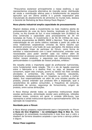 “Procuramos esclarecer principalmente a nossa essência, o que
representamos enquanto alternativa de inserção social, distribuição
de renda e contribuição efetiva para o fortalecimento do pequeno
agricultor que em última análise é o grande responsável pela
manutenção do abastecimento de alimentos no mundo todo, destaca
o Gerente de Marketing da Nova Aliança Paulo Mognon.”
Nova planta industrial amplia capacidade de processamento
Mognon destaca ainda o investimento na mais moderna planta de
processamento de uvas da Serra Gaúcha, localizada em Flores da
Cunha, no Rio Grande do Sul. A nova instalação tem 20.000m2 de
área construída e capacidade para processamento de 30 mil
toneladas de frutas. O investimento é de R$ 82 milhões de reais,
recursos provenientes do BNDES, BRDE e Banrisul. “Esta planta é a
materialização de um sonho coletivo realizado a partir da união de
cinco tradicionais cooperativas vinícolas da Serra Gaúcha que
decidiram promover uma fusão de suas operações. Ele destaca ainda
a oportunidade ímpar de participar do Fórum, como forma de
estreitar o relacionamento com o canal institucional, entender suas
necessidades para poder atender cada vez melhor além de
oportunizar as pessoas que tomam decisões de compra a conhecerem
melhor nossos produtos, a segurança que oferecemos, nossas
particularidades e a qualidade de nossos produtos, enfatiza.”
Ele ressalta ainda o importante papel do profissional nutricionista,
como fundamental nesta relação. “Ele é o elo de ligação essencial
entre o fabricante e o destino final, ou seja, as pessoas que
consomem, sejam elas crianças, jovens ou idosos nas mais variadas
atividades e ambientes. (No berçário, maternal, estudando,
trabalhando, restabelecendo-se em hospitais ou curtindo a melhor
idade). Sua responsabilidade vai além de uma simples escolha de
produto, precisa entender que produtos têm a disposição, qual a
característica do público consumidor, a frequência de consumo,
praticidade de serviço, segurança de fornecimento, origem do
produto, entre outras atribuições.
A Nova Aliança atende todos os segmentos institucionais desde
escolas particulares, alimentação escolar para prefeituras, refeições
coletivas locais, comércio em geral. A unidade UEN-Sucos, que
representa a venda institucional equivale a aproximadamente 10% da
operação da Cooperativa.
Novidade para o Fórum
A Nova Aliança preparou especialmente para o lançamento no Fórum
o Suco de Uva Orgânico – na embalagem Bag in Box 3L. Esta
embalagem já consolidada mundialmente é mais leve que o vidro e
dispõem de torneira dosadora acoplada o que torna o serviço prático
e seguro.
Menor Peso Logístico
 