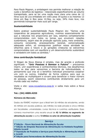 Para Paulo Mognon, a embalagem nos permite melhorar a relação de
custo x benefício da logística - relacionado especificamente ao volume
transportado, para se ter uma noção mais clara uma caixa de 12
litros suco de uva embalado em vidro pesa 19 quilos e os mesmos 12
litros em Bag in Box pesa 12,5kg, ou seja, 34% mais leve, nos
permitindo transportar mais suco por carga.
Sustentabilidade
Sobre praticar sustentabilidade Paulo Mognon diz: “Somos uma
cooperativa de pequenos agricultores, vivemos essencialmente do
que a natureza nos proporciona por isso, estamos completamente
comprometidos com todos os temas que envolvem relações
sustentáveis, sejam elas de produção agrícola justa, meio ambiente,
consumo consciente, processamento racional, comercialização
adequada enfim, só conseguimos justificar nossa atividade se
olharmos para o futuro e as gerações vindouras se estivermos
comprometidos com um equilíbrio e um desenvolvimento sustentável
e verdadeiro em todos os sentidos.”
Uma contribuição fantástica!
O Slogan da Nova Aliança é simples, mas de grande e profundo
significado – “Unir Pessoas é Semear o Futuro” – precisamos
inserir, unir experiências e conhecimentos técnicos, nos desafiarmos
todos os dias para vencermos a barreira da individualidade, o
pensamento que visa só o benefício individual precisamos cooperar
uns com os outros, trabalhar de forma coletiva para que os
resultados se multipliquem e sirvam para beneficiar o maior número
de pessoas, assim estaremos contribuindo diretamente para um
mundo cada vez melhor.
Visite o site: www.novaalianca.coop.br e saiba mais sobre a Nova
Aliança.
Tel.: (54) 4009.4255
Números do Mercado:
Dados da FENERC mostram que o Brasil tem 56 milhões de estudantes, sendo
45 milhões em escolas públicas, seis milhões na rede privada e cinco milhões
em faculdades, universidades, cursos técnicos e cursinhos vestibulares. Esses
números movimentam uma receita anual de R$ 16 bilhões no segmento de
alimentação escolar e outros 13 bilhões no setor de alimentação hospitalar
Serviço
9ª Edição - Fórum Nacional de Alimentação Escolar
1ª Edição do Simpósio Nacional de Alimentação na Hotelaria Hospitalar
Infanto/Juvenil
1ª Exposição de Produtos e Serviços para Nutrição e Alimentação Infantil
e Juvenil,
4ª Edição para Fornecedores de Alimentação Escolar
 