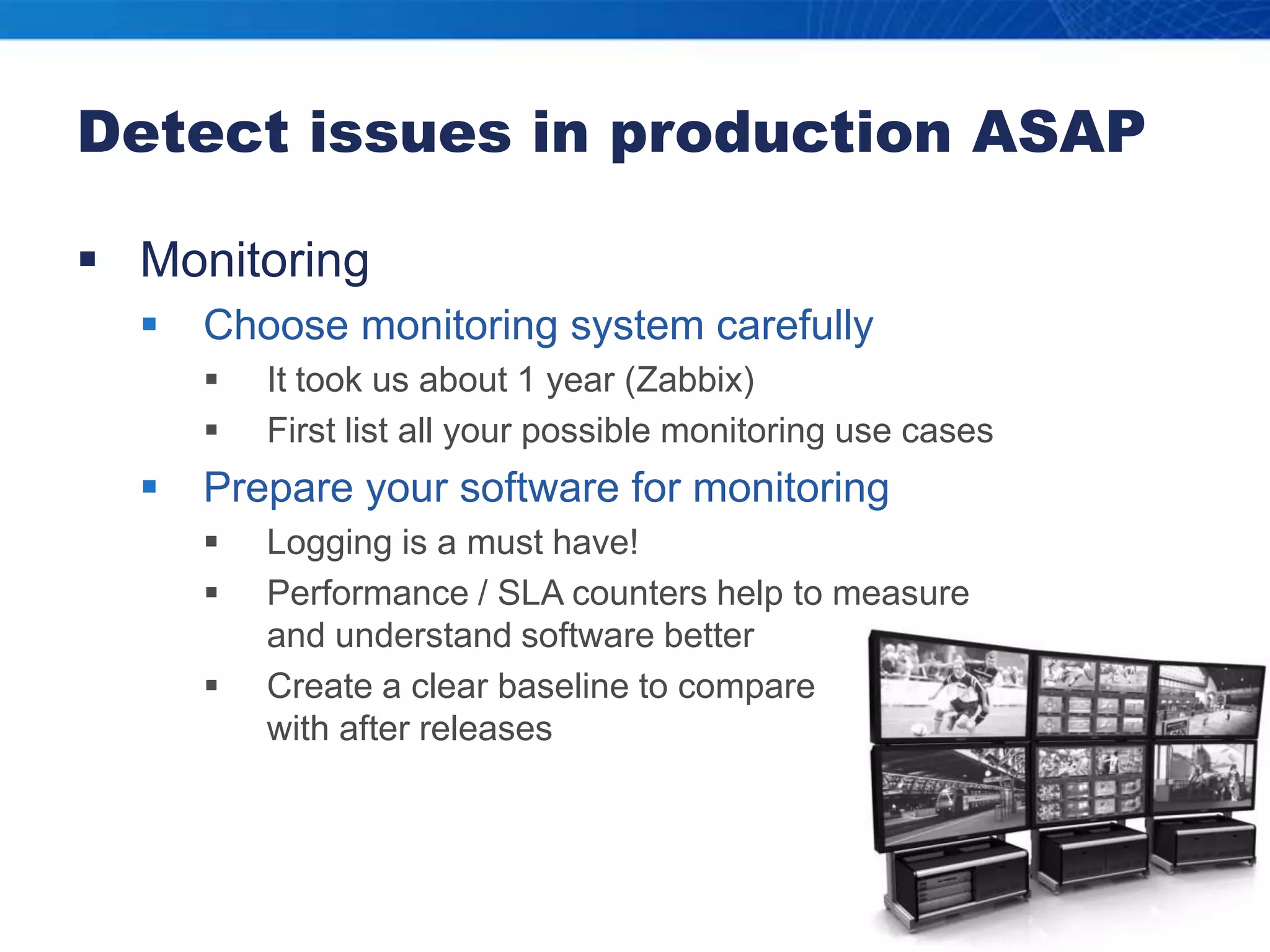 Detect issues in production ASAPMonitoringChoose monitoring system carefullyIt took us about 1 year (Zabbix)First list all your possible monitoring use casesPrepare your software for monitoringLogging is a must have!Performance / SLA counters help to measure and understand software betterCreate a clear baseline to compare with after releases