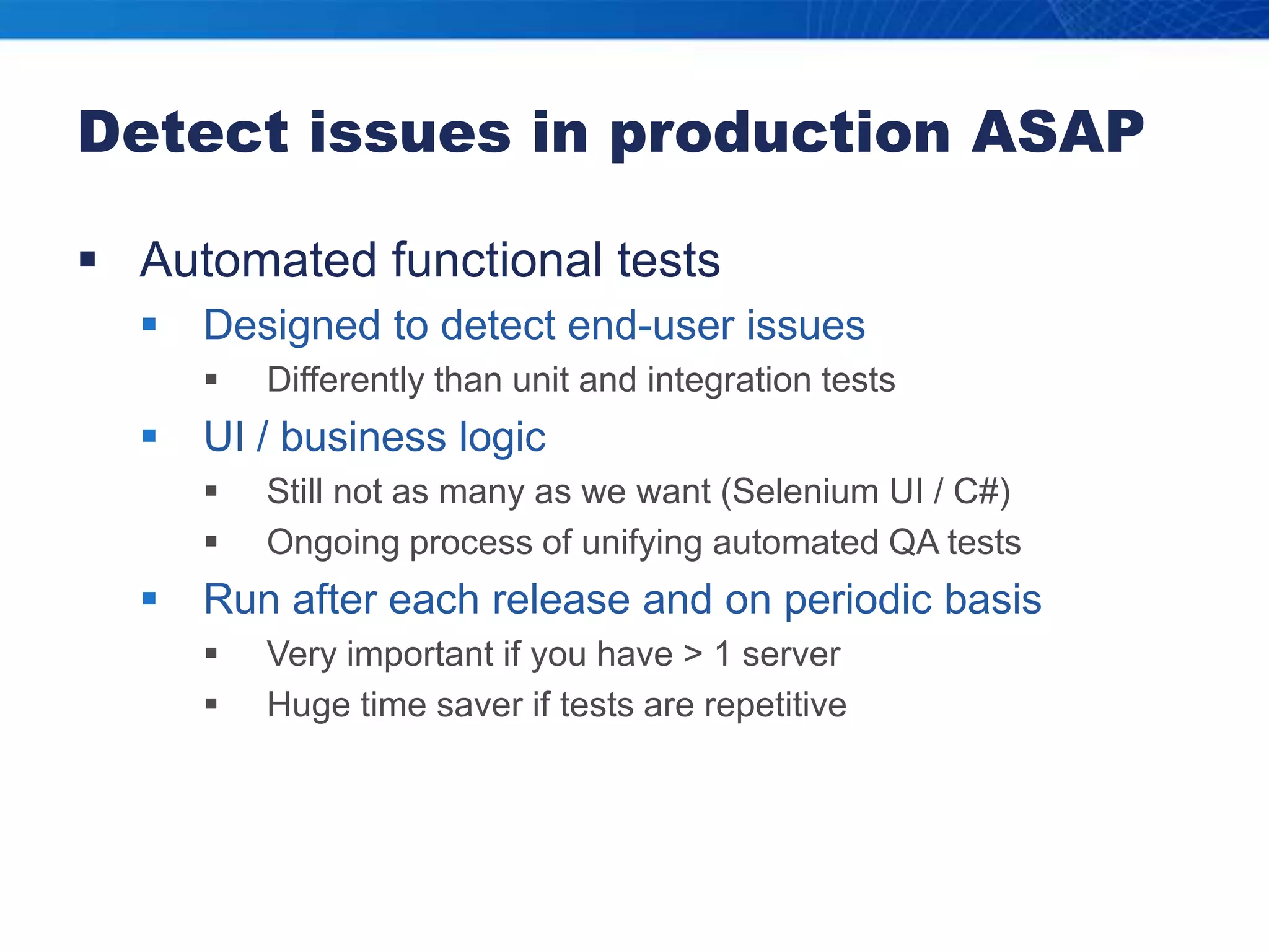 Detect issues in production ASAPAutomated functional testsDesigned to detect end-user issuesDifferently than unit and integration testsUI / business logicStill not as many as we want (Selenium UI / C#)Ongoing process of unifying automated QA testsRun after each release and on periodic basisVery important if you have > 1 serverHuge time saver if tests are repetitive