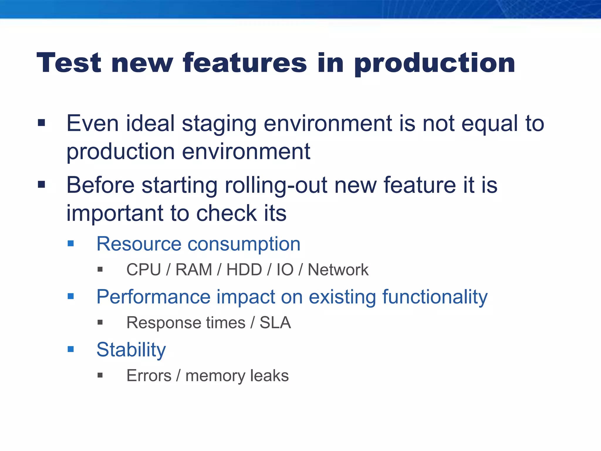 Test new features in productionEven ideal staging environment is not equal to production environmentBefore starting rolling-out new feature it is important to check itsResource consumptionCPU / RAM / HDD / IO / NetworkPerformance impact on existing functionalityResponse times / SLAStabilityErrors / memory leaks