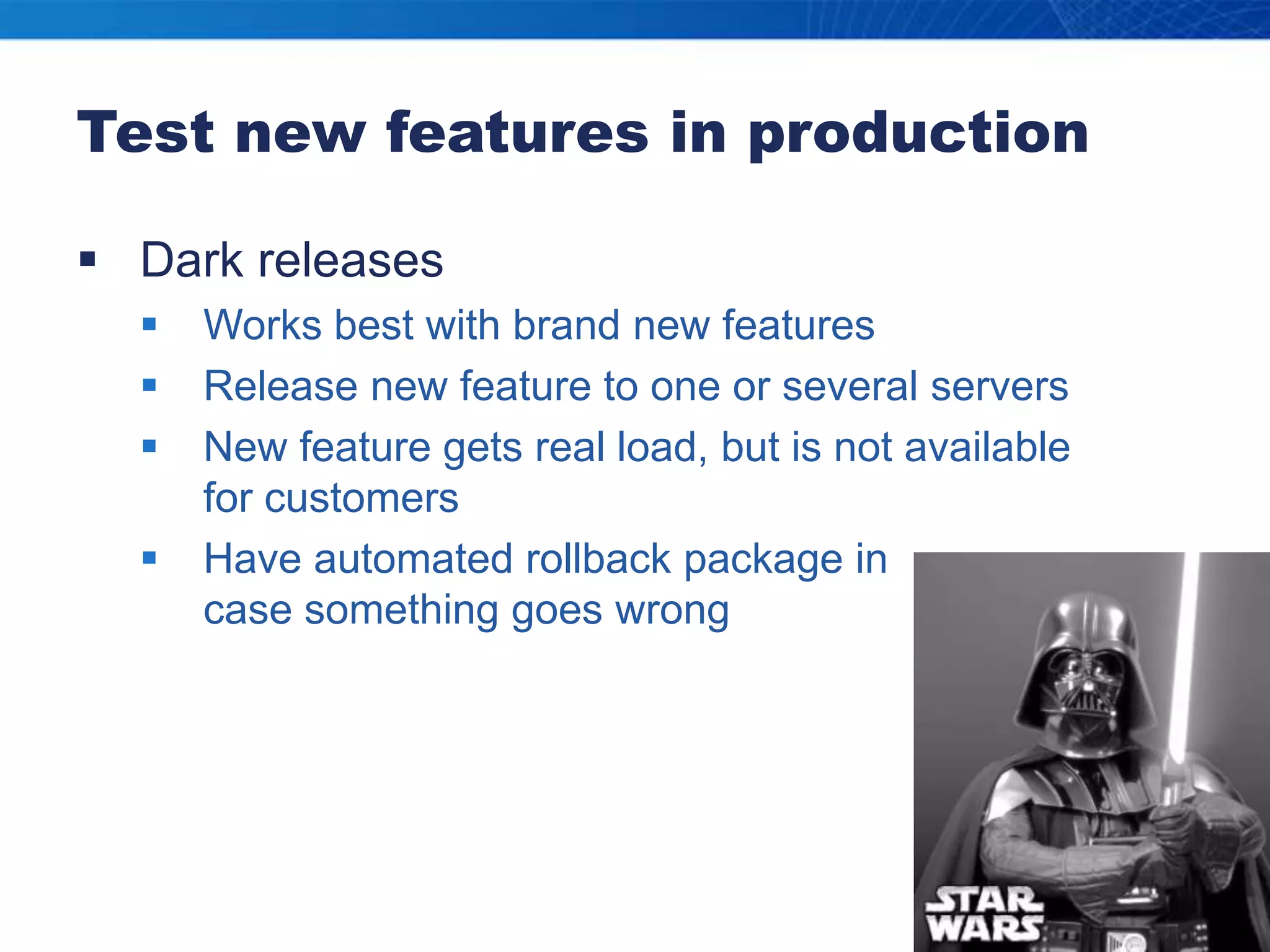 Test new features in productionDark releasesWorks best with brand new featuresRelease new feature to one or several serversNew feature gets real load, but is not available for customersHave automated rollback package in case something goes wrong