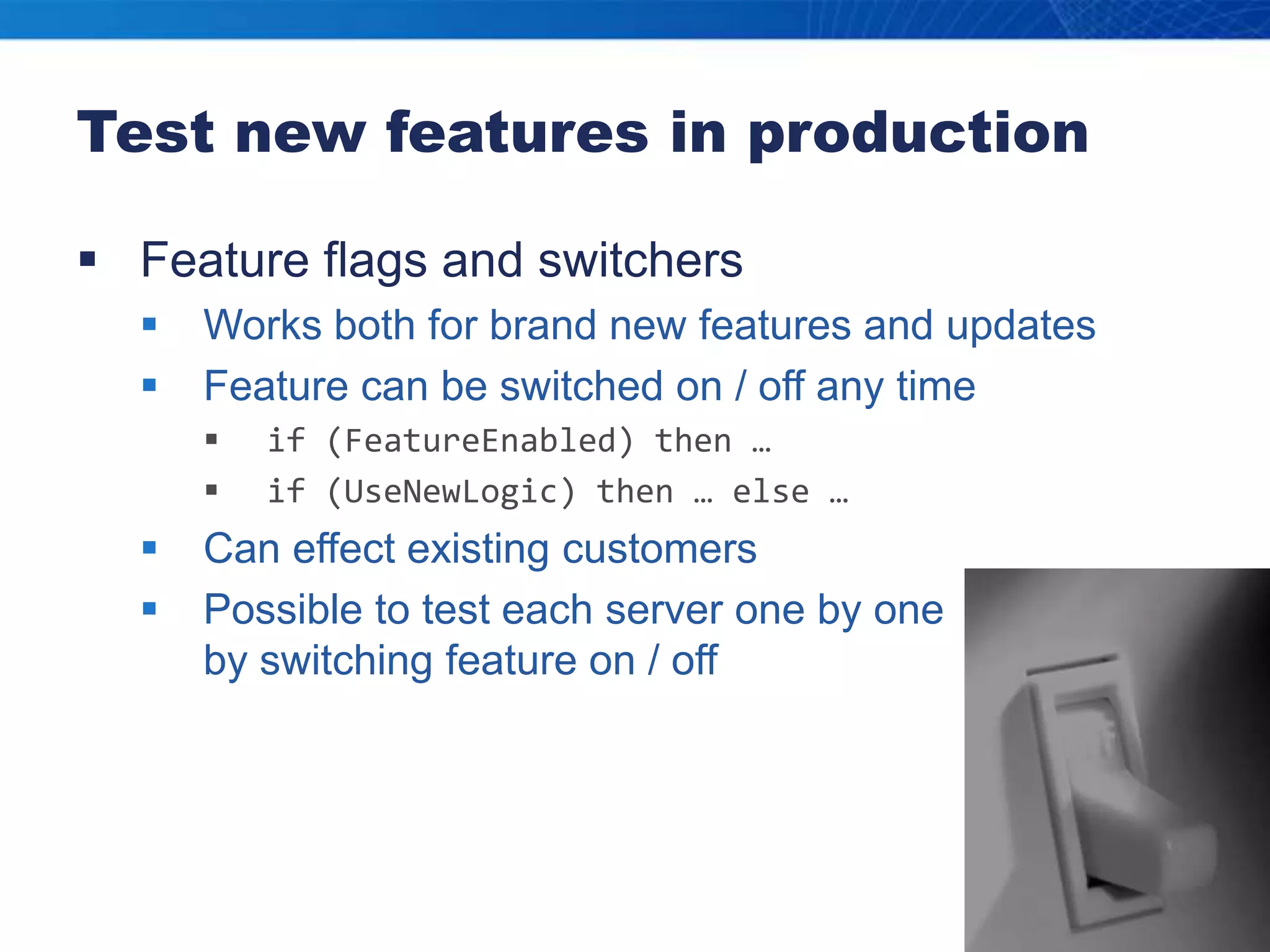 Test new features in productionFeature flags and switchersWorks both for brand new features and updatesFeature can be switched on / off any timeif (FeatureEnabled) then …if (UseNewLogic) then … else …Can effect existing customersPossible to test each server one by one by switching feature on / off