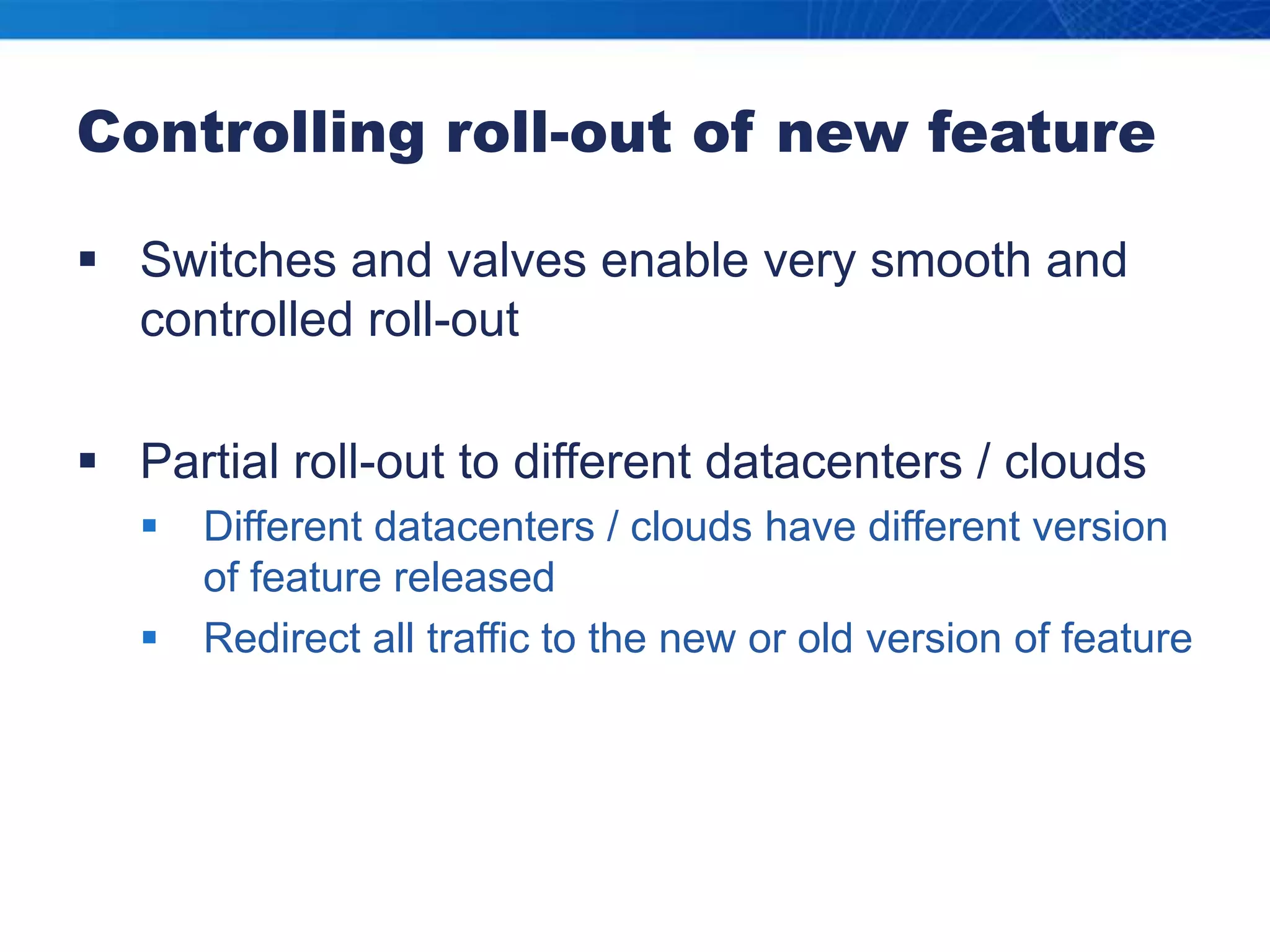 Controlling roll-out of new featureSwitches and valves enable very smooth and controlled roll-outPartial roll-out to different datacenters / cloudsDifferent datacenters / clouds have different version of feature releasedRedirect all traffic to the new or old version of feature