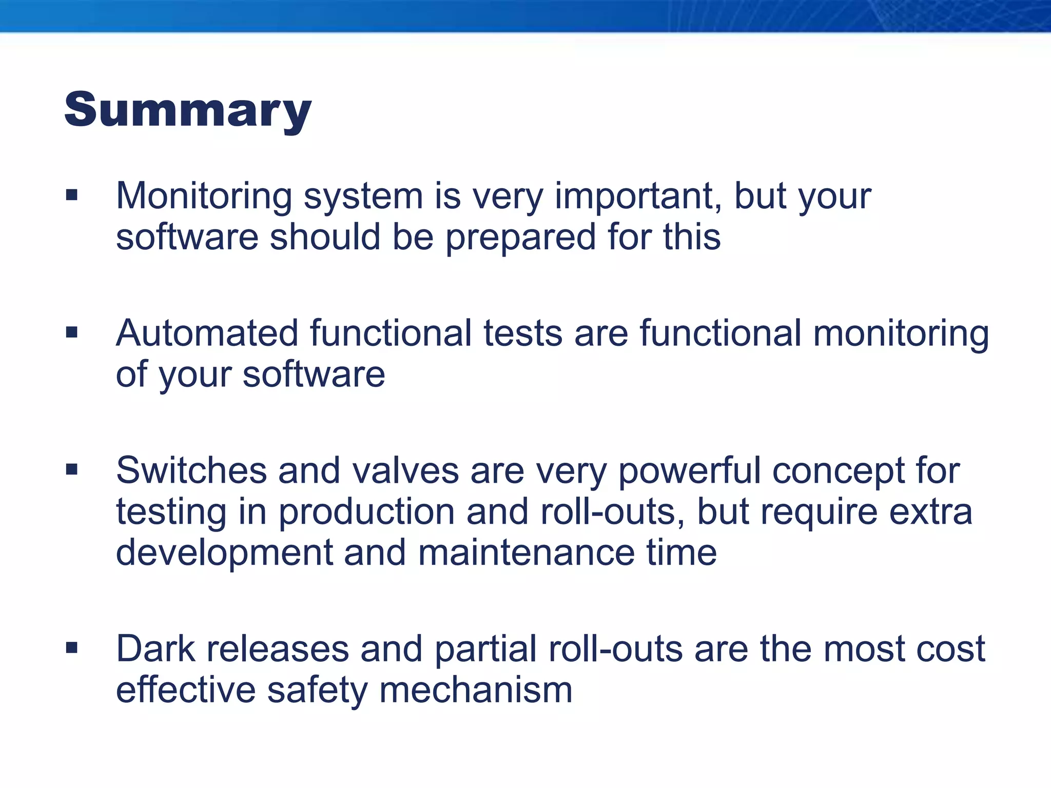 SummaryMonitoring system is very important, but your software should be prepared for thisAutomated functional tests are functional monitoring of your softwareSwitches and valves are very powerful concept for testing in production and roll-outs, but require extra development and maintenance timeDark releases and partial roll-outs are the most cost effective safety mechanism