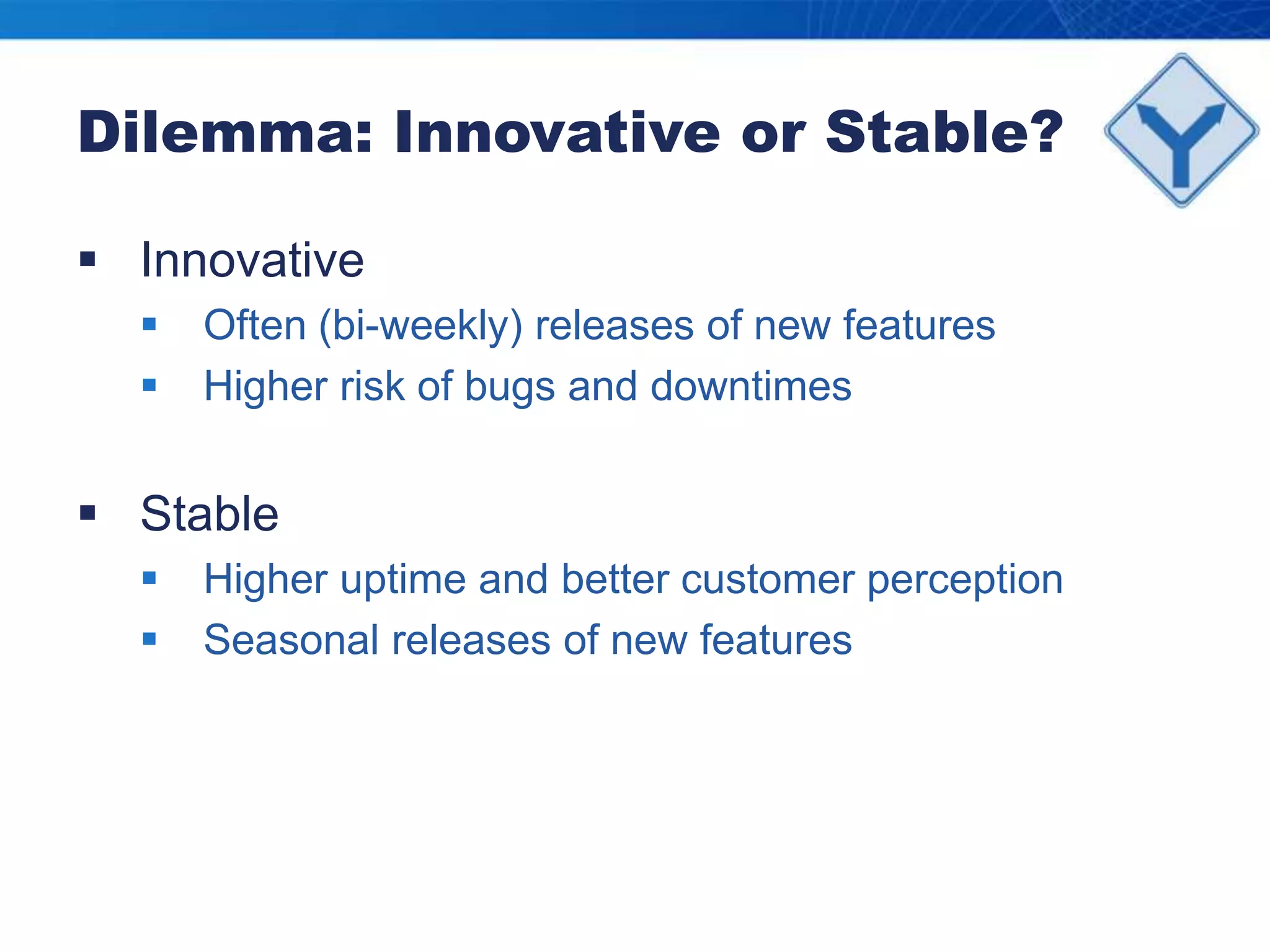 Dilemma: Innovative or Stable?InnovativeOften (bi-weekly) releases of new featuresHigher risk of bugs and downtimesStableHigher uptime and better customer perceptionSeasonal releases of new features 