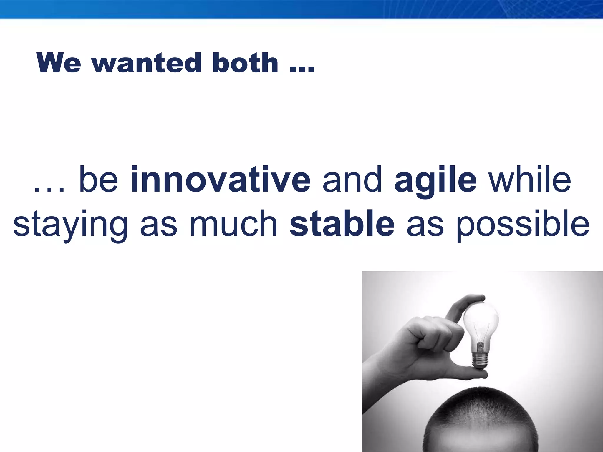 We wanted both …… be innovative and agile while staying as much stable as possible