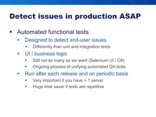 Detect issues in production ASAPAutomated functional testsDesigned to detect end-user issuesDifferently than unit and integration testsUI / business logicStill not as many as we want (Selenium UI / C#)Ongoing process of unifying automated QA testsRun after each release and on periodic basisVery important if you have > 1 serverHuge time saver if tests are repetitive
