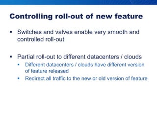 Controlling roll-out of new featureSwitches and valves enable very smooth and controlled roll-outPartial roll-out to different datacenters / cloudsDifferent datacenters / clouds have different version of feature releasedRedirect all traffic to the new or old version of feature