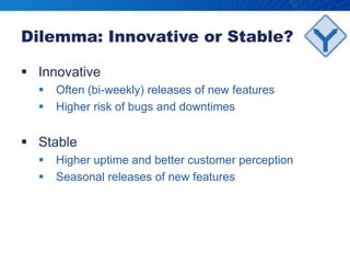 Dilemma: Innovative or Stable?InnovativeOften (bi-weekly) releases of new featuresHigher risk of bugs and downtimesStableHigher uptime and better customer perceptionSeasonal releases of new features 