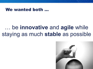 We wanted both …… be innovative and agile while staying as much stable as possible