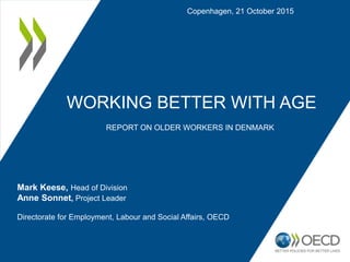 WORKING BETTER WITH AGE
REPORT ON OLDER WORKERS IN DENMARK
Copenhagen, 21 October 2015
Mark Keese, Head of Division
Anne Sonnet, Project Leader
Directorate for Employment, Labour and Social Affairs, OECD
 