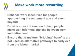 • Enhance work incentives for people
approaching the retirement age and even
beyond
• Provide more information to help people
make well-informed choices between work
and retirement
• Ensure that transitory “bridging” benefits are
not used as alternative pathways to early exit
from the labour market
Make work more rewarding
17
 