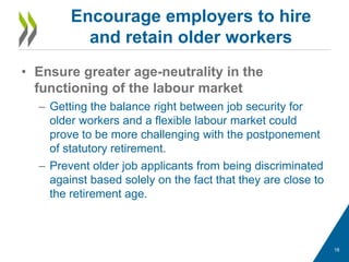 • Ensure greater age-neutrality in the
functioning of the labour market
– Getting the balance right between job security for
older workers and a flexible labour market could
prove to be more challenging with the postponement
of statutory retirement.
– Prevent older job applicants from being discriminated
against based solely on the fact that they are close to
the retirement age.
Encourage employers to hire
and retain older workers
18
 