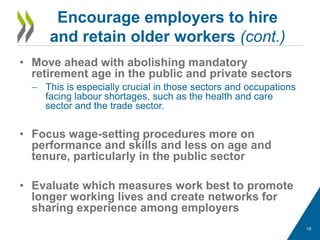 • Move ahead with abolishing mandatory
retirement age in the public and private sectors
– This is especially crucial in those sectors and occupations
facing labour shortages, such as the health and care
sector and the trade sector.
• Focus wage-setting procedures more on
performance and skills and less on age and
tenure, particularly in the public sector
• Evaluate which measures work best to promote
longer working lives and create networks for
sharing experience among employers
Encourage employers to hire
and retain older workers (cont.)
19
 