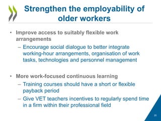 • Improve access to suitably flexible work
arrangements
– Encourage social dialogue to better integrate
working-hour arrangements, organisation of work
tasks, technologies and personnel management
• More work-focused continuous learning
– Training courses should have a short or flexible
payback period
– Give VET teachers incentives to regularly spend time
in a firm within their professional field
Strengthen the employability of
older workers
20
 