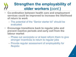 • Co-ordination between health care and employment
services could be improved to increase the likelihood
of return to work
– The potential of the “Senior starter kit” should be
evaluated
• Encourage transitions back to regular jobs and
prevent inactive periods and early exit from the
labour market
– Phase out seniorjobs or at least reform them to give
stronger incentives to return to regular jobs
– Provide regular assessment of employability for
flexjobs
Strengthen the employability of
older workers (cont.)
21
 
