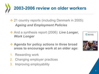 2003-2006 review on older workers
 21 country reports (including Denmark in 2005):
Ageing and Employment Policies
 And a synthesis report (2006): Live Longer,
Work Longer
 Agenda for policy actions in three broad
areas to encourage work at an older age:
1. Rewarding work
2. Changing employer practices
3. Improving employability
4
 