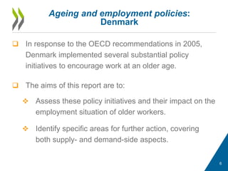  In response to the OECD recommendations in 2005,
Denmark implemented several substantial policy
initiatives to encourage work at an older age.
 The aims of this report are to:
 Assess these policy initiatives and their impact on the
employment situation of older workers.
 Identify specific areas for further action, covering
both supply- and demand-side aspects.
Ageing and employment policies:
Denmark
6
 