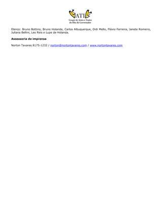 Elenco: Bruno Bottino, Bruno Holanda, Carlos Albuquerque, Didi Mello, Flávio Ferreira, Janete Romeiro,
Juliana Bellini, Leo Reis e Lupe de Holanda.

Assessoria de imprensa

Norton Tavares 8175-1232 / norton@nortontavares.com / www.nortontavares.com
 