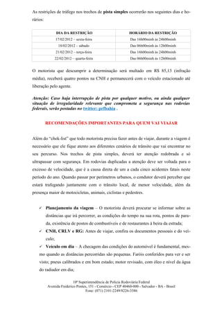 As restrições de tráfego nos trechos de pista simples ocorrerão nos seguintes dias e ho-
rários:

                  DIA DA RESTRIÇÃO                           HORÁRIO DA RESTRIÇÃO
                  17/02/2012 – sexta-feira                    Das 16h00minh às 24h00minh
                    18/02/2012 – sábado                       Das 06h00minh às 12h00minh
                  21/02/2012 – terça-feira                    Das 16h00minh às 24h00minh
                  22/02/2012 – quarta-feira                   Das 06h00minh às 12h00minh


O motorista que descumprir a determinação será multado em R$ 85,13 (infração
média), receberá quatro pontos na CNH e permanecerá com o veículo estacionado até
liberação pelo agente.

Atenção: Caso haja interrupção de pista por qualquer motivo, ou ainda qualquer
situação de irregularidade relevante que comprometa a segurança nas rodovias
federais, serão postadas no twitter: prfbahia .


          RECOMENDAÇÕES IMPORTANTES PARA QUEM VAI VIAJAR


Além do “chek-list” que todo motorista precisa fazer antes de viajar, durante a viagem é
necessário que ele fique atento aos diferentes cenários de trânsito que vai encontrar no
seu percurso. Nos trechos de pista simples, deverá ter atenção redobrada e só
ultrapassar com segurança. Em rodovias duplicadas a atenção deve ser voltada para o
excesso de velocidade, que é a causa direta de um a cada cinco acidentes fatais neste
período do ano. Quando passar por perímetros urbanos, o condutor deverá perceber que
estará trafegando juntamente com o trânsito local, de menor velocidade, além da
presença maior de motocicletas, animais, ciclistas e pedestres.


         Planejamento da viagem – O motorista deverá procurar se informar sobre as
          distâncias que irá percorrer, as condições do tempo na sua rota, pontos de para-
          da, existência de postos de combustíveis e de restaurantes à beira da estrada;
         CNH, CRLV e RG: Antes de viajar, confira os documentos pessoais e do veí-
          culo;
     Veículo em dia – A checagem das condições do automóvel é fundamental, mes-

    mo quando as distâncias percorridas são pequenas. Faróis conferidos para ver e ser
    visto; pneus calibrados e em bom estado; motor revisado, com óleo e nível da água
    do radiador em dia;

                          10ª Superintendência de Polícia Rodoviária Federal
          Avenida Frederico Pontes, 151 - Comércio - CEP 40460-000 - Salvador - BA - Brasil
                                  Fone: (071) 2101-2249/8226-3386
 