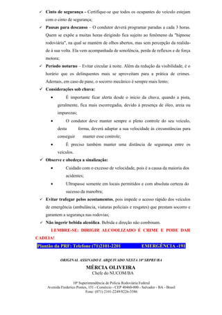  Cinto de segurança - Certifique-se que todos os ocupantes do veículo estejam

    com o cinto de segurança;
  Pausas para descanso – O condutor deverá programar paradas a cada 3 horas.

    Quem se expõe a muitas horas dirigindo fica sujeito ao fenômeno da "hipnose
    rodoviária", na qual se mantém de olhos abertos, mas sem percepção da realida-
    de à sua volta. Ela vem acompanhada de sonolência, perda de reflexos e de força
    motora;
  Período noturno – Evitar circular à noite. Além da redução da visibilidade, é o

    horário que os delinquentes mais se aproveitam para a prática de crimes.
    Ademais, em caso de pane, o socorro mecânico é sempre mais lento;
  Considerações sob chuva:
       •        É importante ficar alerta desde o início da chuva, quando a pista,
           geralmente, fica mais escorregadia, devido à presença de óleo, areia ou
           impurezas;
       •        O condutor deve manter sempre o pleno controle do seu veículo,
           desta        forma, deverá adaptar a sua velocidade às circunstâncias para
           conseguir       manter esse controle;
       •        É preciso também manter uma distância de segurança entre os
           veículos.
  Observe e obedeça a sinalização:
       •        Cuidado com o excesso de velocidade, pois é a causa da maioria dos
                acidentes;
       •        Ultrapasse somente em locais permitidos e com absoluta certeza do
                sucesso da manobra;
  Evitar trafegar pelos acostamentos, pois impede o acesso rápido dos veículos

    de emergência (ambulância, viaturas policiais e resgates) que prestam socorro e
    garantem a segurança nas rodovias;
  Não ingerir bebida alcoólica. Bebida e direção não combinam.

       LEMBRE-SE: DIRIGIR ALCOOLIZADO É CRIME E PODE DAR
CADEIA!
Plantão da PRF: Telefone (71)2101-2201                          EMERGÊNCIA -191

              ORIGINAL ASSINADO E ARQUIVADO NESTA 10ª SRPRF/BA

                             MÉRCIA OLIVEIRA
                                 Chefe do NUCOM/BA

                     10ª Superintendência de Polícia Rodoviária Federal
     Avenida Frederico Pontes, 151 - Comércio - CEP 40460-000 - Salvador - BA - Brasil
                             Fone: (071) 2101-2249/8226-3386
 