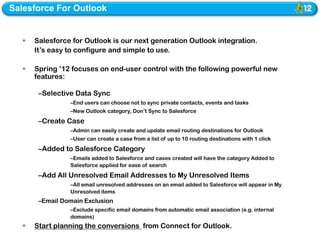 Salesforce For Outlook


     Salesforce for Outlook is our next generation Outlook integration.
      It’s easy to configure and simple to use.

     Spring ’12 focuses on end-user control with the following powerful new
      features:

       –Selective Data Sync
                –End users can choose not to sync private contacts, events and tasks
                –New Outlook category, Don’t Sync to Salesforce
       –Create Case
                –Admin can easily create and update email routing destinations for Outlook
                –User can create a case from a list of up to 10 routing destinations with 1 click
       –Added to Salesforce Category
                –Emails added to Salesforce and cases created will have the category Added to
                Salesforce applied for ease of search
       –Add All Unresolved Email Addresses to My Unresolved Items
                –All email unresolved addresses on an email added to Salesforce will appear in My
                Unresolved items
       –Email Domain Exclusion
                –Exclude specific email domains from automatic email association (e.g. internal
                domains)
     Start planning the conversions from Connect for Outlook.
 