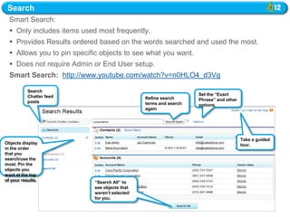 Search
  Smart Search:
   Only includes items used most frequently.
   Provides Results ordered based on the words searched and used the most.
   Allows you to pin specific objects to see what you want.
   Does not require Admin or End User setup.
  Smart Search: http://www.youtube.com/watch?v=n0HLO4_d3Vg

           Search
           Chatter feed                                            Set the “Exact
                                               Refine search       Phrase” and other
           posts                               terms and search    options.
                                               again




                                                                                       Take a guided
Objects display                                                                        tour.
in the order
that you
search/use the
most. Pin the
objects you
                                                                  Corrected terms that do not
want at the top                                                   appear in the org‟s indexes
of your results.            “Search All” to                       and therefore do not have
                            see objects that                      matches will not be shown
                            weren‟t selected                      to the user as spelling
                            for you.
                                                                  correction.
 