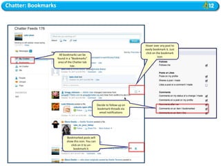 Chatter: Bookmarks




                                                                               Hover over any post to
                                                                               easily bookmark it. Just
                                                                               click on the bookmark
                       All bookmarks can be
                                                                                         icon
                     found in a “Bookmarks”
                      area of the Chatter tab
                                nav.




                                                      Decide to follow-up on
                                                      bookmark threads via
                                                        email notifications




                            Bookmarked posts will
                            show this icon. You can
                               click on it to un-
                                 bookmark it.
 