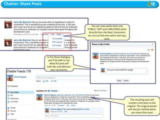 Chatter: Share Posts



                                                    You can now easily share any
                                                PUBLIC, TEXT and LINK/VIDEO posts
                                                 directly from the feed. Comments
                                                are not carried over when sharing a
                                                                post.




                       In the Share dialogue,
                        you’ll be able to see
                         what the post will
                       look like and add your
                          own comments.




                                                                                         The resulting post will
                                                                                       contain a link back to the
                                                                                      original. The original poster
                                                                                       will also be notified when
                                                                                          you share their post
 
